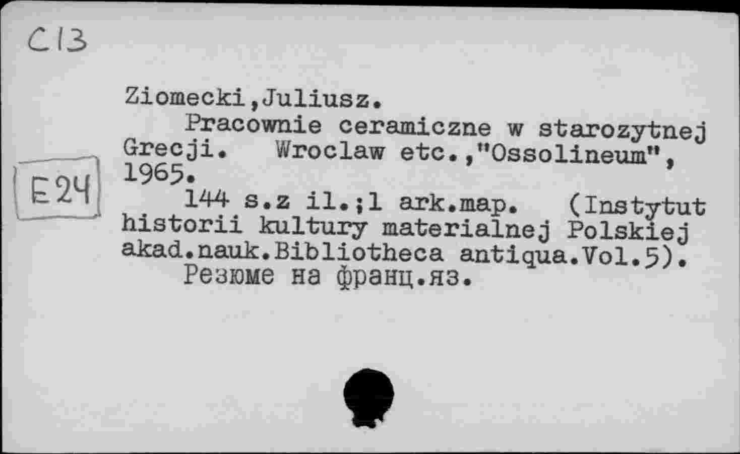 ﻿Е2Ч
. — - «
Ziomecki,Juliusz.
Pracownie ceramiczne w starozytnej Grecgi. Wroclaw etc. .’’Ossolineum”. 1965.
144 s.z il.;l ark.map. (Instytut historii kultury materialnej Polskiej akad.nauk.Bibliotheca antigua.Vol•5).
Резюме на франц.яз.